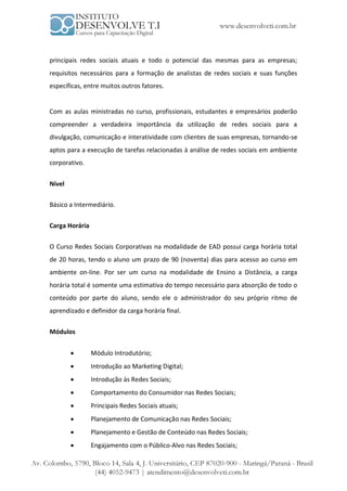 principais redes sociais atuais e todo o potencial das mesmas para as empresas;
requisitos necessários para a formação de analistas de redes sociais e suas funções
específicas, entre muitos outros fatores.


Com as aulas ministradas no curso, profissionais, estudantes e empresários poderão
compreender a verdadeira importância da utilização de redes sociais para a
divulgação, comunicação e interatividade com clientes de suas empresas, tornando-se
aptos para a execução de tarefas relacionadas à análise de redes sociais em ambiente
corporativo.


Nível

Básico a Intermediário.


Carga Horária


O Curso Redes Sociais Corporativas na modalidade de EAD possui carga horária total
de 20 horas, tendo o aluno um prazo de 90 (noventa) dias para acesso ao curso em
ambiente on-line. Por ser um curso na modalidade de Ensino a Distância, a carga
horária total é somente uma estimativa do tempo necessário para absorção de todo o
conteúdo por parte do aluno, sendo ele o administrador do seu próprio ritmo de
aprendizado e definidor da carga horária final.


Módulos


               Módulo Introdutório;
               Introdução ao Marketing Digital;
               Introdução às Redes Sociais;
               Comportamento do Consumidor nas Redes Sociais;
               Principais Redes Sociais atuais;
               Planejamento de Comunicação nas Redes Sociais;
               Planejamento e Gestão de Conteúdo nas Redes Sociais;
               Engajamento com o Público-Alvo nas Redes Sociais;
 