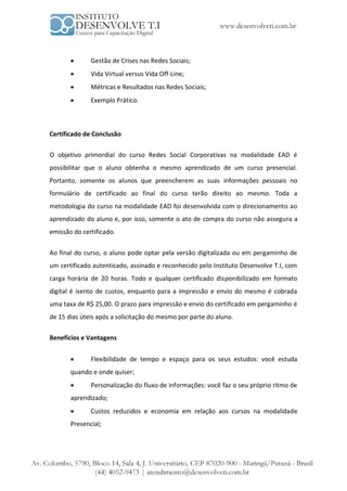       Gestão de Crises nas Redes Sociais;
             Vida Virtual versus Vida Off-Line;
             Métricas e Resultados nas Redes Sociais;
             Exemplo Prático.



Certificado de Conclusão

O objetivo primordial do curso Redes Social Corporativas na modalidade EAD é
possibilitar que o aluno obtenha o mesmo aprendizado de um curso presencial.
Portanto, somente os alunos que preencherem as suas informações pessoais no
formulário de certificado ao final do curso terão direito ao mesmo. Toda a
metodologia do curso na modalidade EAD foi desenvolvida com o direcionamento ao
aprendizado do aluno e, por isso, somente o ato de compra do curso não assegura a
emissão do certificado.


Ao final do curso, o aluno pode optar pela versão digitalizada ou em pergaminho de
um certificado autenticado, assinado e reconhecido pelo Instituto Desenvolve T.I, com
carga horária de 20 horas. Todo e qualquer certificado disponibilizado em formato
digital é isento de custos, enquanto para a impressão e envio do mesmo é cobrada
uma taxa de R$ 25,00. O prazo para impressão e envio do certificado em pergaminho é
de 15 dias úteis após a solicitação do mesmo por parte do aluno.

Benefícios e Vantagens


             Flexibilidade de tempo e espaço para os seus estudos: você estuda
       quando e onde quiser;
             Personalização do fluxo de informações: você faz o seu próprio ritmo de
       aprendizado;
             Custos reduzidos e economia em relação aos cursos na modalidade
       Presencial;
 