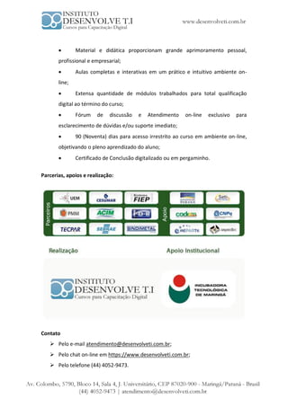        Material e didática proporcionam grande aprimoramento pessoal,
       profissional e empresarial;
              Aulas completas e interativas em um prático e intuitivo ambiente on-
       line;
              Extensa quantidade de módulos trabalhados para total qualificação
       digital ao término do curso;
              Fórum    de   discussão   e   Atendimento    on-line   exclusivo   para
       esclarecimento de dúvidas e/ou suporte imediato;
              90 (Noventa) dias para acesso irrestrito ao curso em ambiente on-line,
       objetivando o pleno aprendizado do aluno;
              Certificado de Conclusão digitalizado ou em pergaminho.

Parcerias, apoios e realização:




Contato
    Pelo e-mail atendimento@desenvolveti.com.br;
    Pelo chat on-line em https://www.desenvolveti.com.br;
    Pelo telefone (44) 4052-9473.
 