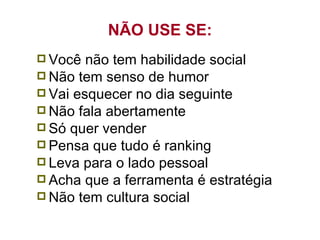 NÃO USE SE: Você não tem habilidade social Não tem senso de humor Vai esquecer no dia seguinte Não fala abertamente Só quer vender Pensa que tudo é ranking Leva para o lado pessoal Acha que a ferramenta é estratégia Não tem cultura social 