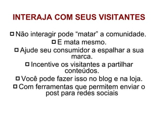 Não interagir pode “matar” a comunidade.  E mata mesmo. Ajude seu consumidor a espalhar a sua marca. Incentive os visitantes a partilhar conteúdos. Você pode fazer isso no blog e na loja. Com ferramentas que permitem enviar o post para redes sociais INTERAJA COM SEUS VISITANTES 