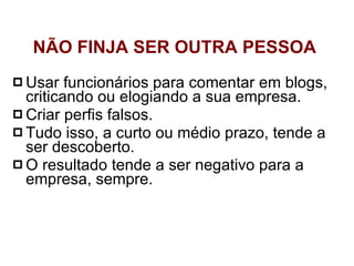 Usar funcionários para comentar em blogs, criticando ou elogiando a sua empresa.  Criar perfis falsos.  Tudo isso, a curto ou médio prazo, tende a ser descoberto.  O resultado tende a ser negativo para a empresa, sempre. NÃO FINJA SER OUTRA PESSOA  