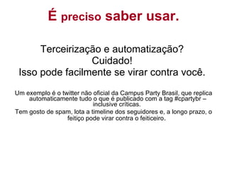Terceirização e automatização?  Cuidado!  Isso pode facilmente se virar contra você.  Um exemplo é o twitter não oficial da Campus Party Brasil, que replica automaticamente tudo o que é publicado com a tag #cpartybr – inclusive críticas.  Tem gosto de spam, lota a timeline dos seguidores e, a longo prazo, o feitiço pode virar contra o feiticeiro .  É  preciso  saber usar. 