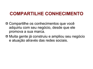 Compartilhe os conhecimentos que você adquiriu com seu negócio, desde que ele promova a sua marca.  Muita gente já construiu e ampliou seu negócio e atuação através das redes sociais. COMPARTILHE CONHECIMENTO 