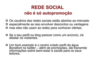 Os usuários das redes sociais estão abertos ao mercado especialmente se isso envolver descontos ou vantagens  mas eles não usam as redes para conhecer ofertas.  Se o seu perfil ou blog parecer como um anúncio, irá afastar os visitantes.  Um bom exemplo é o recém criado perfil da água Bonafont no twitter – além de promoções, ele transmite informações sobre bem-estar e saúde para os seus leitores. REDE SOCIAL   não é só autopromoção 
