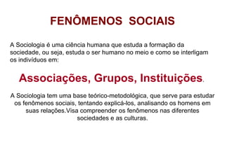 FENÔMENOS  SOCIAIS A Sociologia é uma ciência humana que estuda a formação da sociedade, ou seja, estuda o ser humano no meio e como se interligam os indivíduos em: Associações, Grupos, Instituições .  A Sociologia tem uma base teórico-metodológica, que serve para estudar os fenômenos sociais, tentando explicá-los, analisando os homens em suas relações.Visa compreender os fenômenos nas diferentes sociedades e as culturas. 
