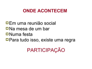 ONDE ACONTECEM  Em uma reunião social Na mesa de um bar Numa festa Para tudo isso, existe uma regra PARTICIPAÇÃO 