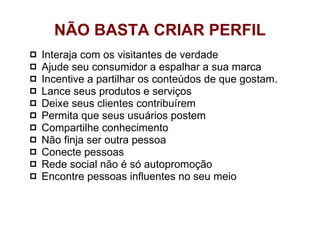 Interaja com os visitantes de verdade  Ajude seu consumidor a espalhar a sua marca Incentive a partilhar os conteúdos de que gostam.  Lance seus produtos e serviços  Deixe seus clientes contribuírem Permita que seus usuários postem Compartilhe conhecimento  Não finja ser outra pessoa Conecte pessoas Rede social não é só autopromoção Encontre pessoas influentes no seu meio NÃO BASTA CRIAR PERFIL 