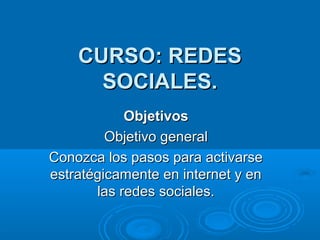 CURSO: REDES
SOCIALES.
Objetivos
Objetivo general
Conozca los pasos para activarse
estratégicamente en internet y en
las redes sociales.

 