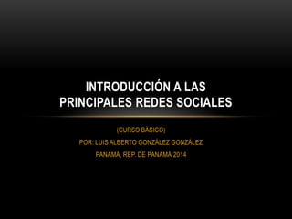 INTRODUCCIÓN A LAS
PRINCIPALES REDES SOCIALES
(CURSO BÁSICO)
POR: LUIS ALBERTO GONZÁLEZ GONZÁLEZ
PANAMÁ, REP. DE PANAMÁ 2014

 