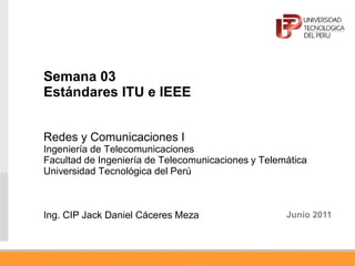 Semana 03
Estándares ITU e IEEE
Redes y Comunicaciones I
Ingeniería de Telecomunicaciones
Facultad de Ingeniería de Telecomunicaciones y Telemática
Universidad Tecnológica del Perú
Ing. CIP Jack Daniel Cáceres Meza Junio 2011
 