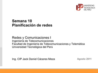 Semana 10
Planificación de redes
Redes y Comunicaciones I
Ingeniería de Telecomunicaciones
Facultad de Ingeniería de Telecomunicaciones y Telemática
Universidad Tecnológica del Perú
Ing. CIP Jack Daniel Cáceres Meza Agosto 2011
 