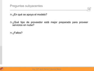 17
Ing. CIP Jack Daniel Cáceres Meza
Preguntas subyacentes
 ¿En qué se apoya el modelo?
 ¿Qué tipo de proveedor está mejor preparado para proveer
servicios en nube?
 ¿Fallos?
 