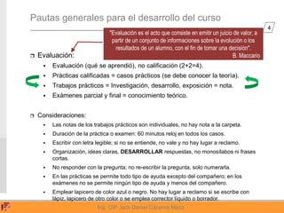 4
Ing. CIP Jack Daniel Cáceres Meza
Pautas generales para el desarrollo del curso
 Evaluación:
 Evaluación (qué se aprendió), no calificación (2+2=4).
 Prácticas calificadas = casos prácticos (se debe conocer la teoría).
 Trabajos prácticos = Investigación, desarrollo, exposición = nota.
 Exámenes parcial y final = conocimiento teórico.
 Consideraciones:
 Las notas de los trabajos prácticos son individuales, no hay nota a la carpeta.
 Duración de la práctica o examen: 60 minutos reloj en todos los casos.
 Escribir con letra legible; si no se entiende, no vale y no hay lugar a reclamo.
 Organización, ideas claras, DESARROLLAR respuestas, no monosílabos ni frases
cortas.
 No responder con la pregunta; no re-escribir la pregunta, solo numerarla.
 En las prácticas se permite todo tipo de ayuda excepto del compañero; en los
exámenes no se permite ningún tipo de ayuda y menos del compañero.
 Emplear lapicero de color azul o negro. No hay lugar a reclamo si se escribe con
lápiz, lapicero de otro color o se emplea corrector líquido o borrador.
"Evaluación es el acto que consiste en emitir un juicio de valor, a
partir de un conjunto de informaciones sobre la evolución o los
resultados de un alumno, con el fin de tomar una decisión".
B. Maccario
 