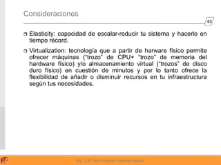 45
Ing. CIP Jack Daniel Cáceres Meza
Consideraciones
 Elasticity: capacidad de escalar-reducir tu sistema y hacerlo en
tiempo récord.
 Virtualization: tecnología que a partir de harware físico permite
ofrecer máquinas (“trozo” de CPU+ “trozo” de memoria del
hardware físico) y/o almacenamiento virtual (“trozos” de disco
duro físico) en cuestión de minutos y por lo tanto ofrece la
flexibilidad de añadir o disminuir recursos en tu infraestructura
según tus necesidades.
 