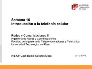 Semana 16
Introducción a la telefonía celular
Redes y Comunicaciones II
Ingeniería de Redes y Comunicaciones
Facultad de Ingeniería de Telecomunicaciones y Telemática
Universidad Tecnológica del Perú
Ing. CIP Jack Daniel Cáceres Meza 2011-III V1
 