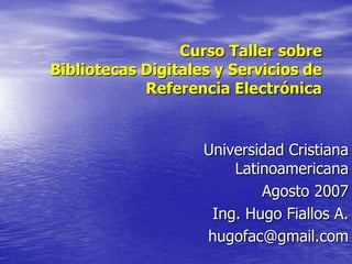 Curso Taller sobre
Bibliotecas Digitales y Servicios de
            Referencia Electrónica


                    Universidad Cristiana
                        Latinoamericana
                            Agosto 2007
                     Ing. Hugo Fiallos A.
                    hugofac@gmail.com
 
