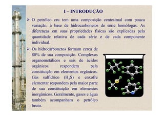 I – INTRODUÇÃO
Os hidrocarbonetos formam cerca de
80% de sua composição. Complexos
organometálicos e sais de ácidos
orgânicos respondem pela
constituição em elementos orgânicos.
Gás sulfídrico (H2S) e enxofre
elementar respondem pela maior parte
de sua constituição em elementos
inorgânicos. Geralmente, gases e água
também acompanham o petróleo
bruto.
O petróleo cru tem uma composição centesimal com pouca
variação, à base de hidrocarbonetos de série homólogas. As
diferenças em suas propriedades físicas são explicadas pela
quantidade relativa de cada série e de cada componente
individual.
 