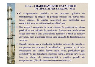 II.3.4 – CRAQUEAMENTO CATALÍTICO
(FLUID CATALYTIC CRACKING - FCC)
O craqueamento catalítico é um processo químico de
transformação de frações de petróleo pesadas em outras mais
leves, através da quebra (cracking) das moléculas dos
constituintes com a utilização de catalisadores.
Sua carga é composta de uma mistura de gasóleos de vácuo
produzidos na unidade de destilação. Pode-se usar ainda como
carga adicional o óleo desasfaltado formado a partir do resíduo
de vácuo, caso a refinaria possua uma unidade de desasfaltação a
solvente.
Quando submetido a condições bastantes severas de pressão e
temperatura na presença do catalisador, o gasóleo de vácuo é
decomposto em várias frações mais leves, produzindo gás
combustível, gás liquefeito, gasolina (nafta), gasóleo leve (óleo
leve ou diesel de craqueamento) e gasóleo pesado de
craqueamento (óleo decantado ou óleo combustível).
 