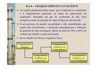 II.3.4 – CRAQUEAMENTO CATALÍTICO
As reações produzem ainda coque, que se deposita no catalisador
e é integralmente queimado na etapa de regeneração do
catalisador, formando um gás de combustão de alto valor
energético usado na geração de vapor d’água de alta pressão.
É um processo de grande versatilidade e alta rentabilidade, que
requer alto investimento, e destinado principalmente à obtenção
de gasolina de alta octanagem, obtida na faixa de 50% a 60% em
volume em relação à carga processada.
Sua evolução envolveu as seguintes fases:
Craqueamento
Térmico
Craqueamento
Catalítico em
Leito Fixo
Craqueamento
Catalítico em
Leito Móvel
Craqueamento
Catalítico em
Leito Fluidizado
 
