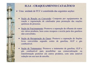 II.3.4 – CRAQUEAMENTO CATALÍTICO
Uma unidade de FCC é constituída das seguintes seções:
Seção de Reação ou Conversão: Composta por equipamentos de
reação e regeneração de catalisador para promoção das reações
químicas do processo.
Seção de Fracionamento: Promove a separação do efluente do reator
em vários produtos, bem como recupera e recicla parte dos gasóleos
não-convertidos.
Seção de Recuperação de Gases: Promove a separação de frações
leves convertidas segundo cortes de gasolina, GLP e gás
combustível.
Seção de Tratamentos: Promove o tratamento da gasolina, GLP e
gás combustível para possibilitar sua comercialização ou
transformação posterior em outros produtos, com uma sensível
redução em seu teor de enxofre.
 