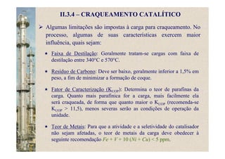 II.3.4 – CRAQUEAMENTO CATALÍTICO
Algumas limitações são impostas à carga para craqueamento. No
processo, algumas de suas características exercem maior
influência, quais sejam:
Faixa de Destilação: Geralmente tratam-se cargas com faixa de
destilação entre 340°C e 570°C.
Resíduo de Carbono: Deve ser baixo, geralmente inferior a 1,5% em
peso, a fim de minimizar a formação de coque.
Fator de Caracterização (KUOP): Determina o teor de parafinas da
carga. Quanto mais parafínica for a carga, mais facilmente ela
será craqueada, de forma que quanto maior o KUOP (recomenda-se
KUOP > 11,5), menos severas serão as condições de operação da
unidade.
Teor de Metais: Para que a atividade e a seletividade do catalisador
não sejam afetadas, o teor de metais da carga deve obedecer à
seguinte recomendação Fe + V + 10 (Ni + Cu) < 5 ppm.
 