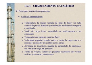 II.3.4 – CRAQUEAMENTO CATALÍTICO
Principais variáveis do processo:
Variáveis Independentes:
Temperatura de reação, tomada no final do Riser, um tubo
vertical de grande diâmetro por onde sobe a mistura de reagentes
e catalisador;
Vazão de carga fresca, quantidade de matéria-prima a ser
craqueada;
Temperatura da carga ao entrar no Riser;
Velocidade espacial, relação entre a vazão da carga total e a
massa de catalisador em contato com a carga;
Atividade do inventário, medida da capacidade do catalisador
em converter carga em produtos;
Vazão de reciclos, volume de produtos craqueados que voltam
ao Riser (em desuso, atualmente).
 
