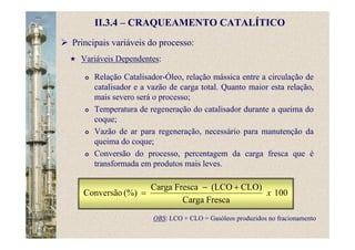 II.3.4 – CRAQUEAMENTO CATALÍTICO
Principais variáveis do processo:
Variáveis Dependentes:
Relação Catalisador-Óleo, relação mássica entre a circulação de
catalisador e a vazão de carga total. Quanto maior esta relação,
mais severo será o processo;
Temperatura de regeneração do catalisador durante a queima do
coque;
Vazão de ar para regeneração, necessário para manutenção da
queima do coque;
Conversão do processo, percentagem da carga fresca que é
transformada em produtos mais leves.
100
FrescaCarga
CLO)(LCOFrescaCarga
(%)Conversão x
+−
=
OBS: LCO + CLO = Gasóleos produzidos no fracionamento
 