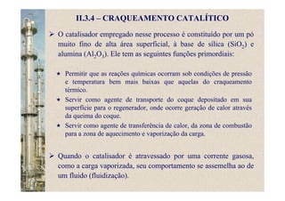 II.3.4 – CRAQUEAMENTO CATALÍTICO
O catalisador empregado nesse processo é constituído por um pó
muito fino de alta área superficial, à base de sílica (SiO2) e
alumina (Al2O3). Ele tem as seguintes funções primordiais:
Permitir que as reações químicas ocorram sob condições de pressão
e temperatura bem mais baixas que aquelas do craqueamento
térmico.
Servir como agente de transporte do coque depositado em sua
superfície para o regenerador, onde ocorre geração de calor através
da queima do coque.
Servir como agente de transferência de calor, da zona de combustão
para a zona de aquecimento e vaporização da carga.
Quando o catalisador é atravessado por uma corrente gasosa,
como a carga vaporizada, seu comportamento se assemelha ao de
um fluido (fluidização).
 
