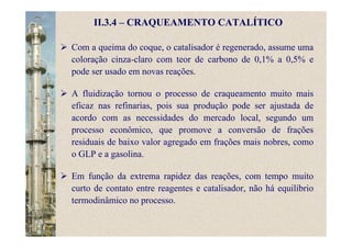 II.3.4 – CRAQUEAMENTO CATALÍTICO
Com a queima do coque, o catalisador é regenerado, assume uma
coloração cinza-claro com teor de carbono de 0,1% a 0,5% e
pode ser usado em novas reações.
A fluidização tornou o processo de craqueamento muito mais
eficaz nas refinarias, pois sua produção pode ser ajustada de
acordo com as necessidades do mercado local, segundo um
processo econômico, que promove a conversão de frações
residuais de baixo valor agregado em frações mais nobres, como
o GLP e a gasolina.
Em função da extrema rapidez das reações, com tempo muito
curto de contato entre reagentes e catalisador, não há equilíbrio
termodinâmico no processo.
 