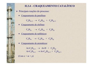 II.3.4 – CRAQUEAMENTO CATALÍTICO
Principais reações do processo:
Craqueamento de parafinas:
CnH2n+2 → CmH2m + CpH2p+2
Craqueamento de olefinas:
CnH2n → CmH2m + CpH2p
Craqueamento de naftênicos:
CnH2n → CmH2m + CpH2p
Craqueamento de aromáticos:
Ar-CnH2n+1 → Ar-H + CpH2p
Ar-CnH2n+1 → Ar-CmH2m+1 + CpH2p+2
(Com n = m + p)
 