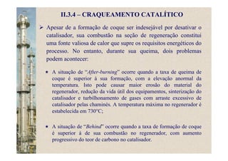 II.3.4 – CRAQUEAMENTO CATALÍTICO
Apesar de a formação de coque ser indesejável por desativar o
catalisador, sua combustão na seção de regeneração constitui
uma fonte valiosa de calor que supre os requisitos energéticos do
processo. No entanto, durante sua queima, dois problemas
podem acontecer:
A situação de “After-burning” ocorre quando a taxa de queima de
coque é superior à sua formação, com a elevação anormal da
temperatura. Isto pode causar maior erosão do material do
regenerador, redução da vida útil dos equipamentos, sinterização do
catalisador e turbilhonamento de gases com arraste excessivo de
catalisador pelas chaminés. A temperatura máxima no regenerador é
estabelecida em 730°C;
A situação de “Behind” ocorre quando a taxa de formação de coque
é superior à de sua combustão no regenerador, com aumento
progressivo do teor de carbono no catalisador.
 