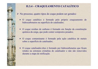 II.3.4 – CRAQUEAMENTO CATALÍTICO
No processo, quatro tipos de coque podem ser gerados:
O coque catalítico é formado pelo próprio craqueamento de
hidrocarbonetos na superfície do catalisador;
O coque resíduo de carbono é formado em função da constituição
química da carga, que pode conter compostos pesados;
O coque contaminante é formado pela ação catalítica de metais
sobre a superfície do catalisador;
O coque catalisador-óleo é formado por hidrocarbonetos que ficam
retidos na estrutura cristalina do catalisador e não são removidos
durante a etapa de retificação.
 