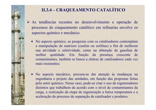 II.3.4 – CRAQUEAMENTO CATALÍTICO
As tendências recentes no desenvolvimento e operação de
processos de craqueamento catalítico em refinarias envolve os
aspectos químico e mecânico.
No aspecto químico, as pesquisas com os catalisadores contemplam
a manipulação de matrizes (caulim ou zeólitas) a fim de melhorar
sua atividade e seletividade, como na obtenção de gasolina de
melhor qualidade. Em função da presença crescente de
contaminantes, também se busca a síntese de catalisadores cada vez
mais resistentes;
No aspecto mecânico, procura-se dar atenção às mudanças na
engenharia e projeto das unidades, em função das propostas feitas
pelo setor químico. Nesse caso, pode-se citar o uso de regeneradores
distintos que trabalhem de acordo com o nível de contaminantes da
carga, a realização da etapa de regeneração a baixa temperatura e a
aceleração do processo de separação de catalisador e produtos.
 