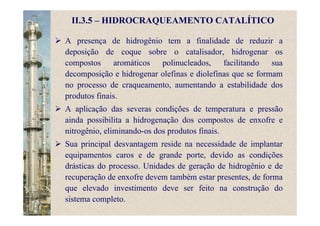II.3.5 – HIDROCRAQUEAMENTO CATALÍTICO
A presença de hidrogênio tem a finalidade de reduzir a
deposição de coque sobre o catalisador, hidrogenar os
compostos aromáticos polinucleados, facilitando sua
decomposição e hidrogenar olefinas e diolefinas que se formam
no processo de craqueamento, aumentando a estabilidade dos
produtos finais.
A aplicação das severas condições de temperatura e pressão
ainda possibilita a hidrogenação dos compostos de enxofre e
nitrogênio, eliminando-os dos produtos finais.
Sua principal desvantagem reside na necessidade de implantar
equipamentos caros e de grande porte, devido as condições
drásticas do processo. Unidades de geração de hidrogênio e de
recuperação de enxofre devem também estar presentes, de forma
que elevado investimento deve ser feito na construção do
sistema completo.
 