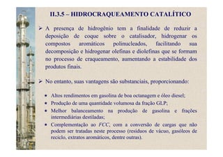 II.3.5 – HIDROCRAQUEAMENTO CATALÍTICO
A presença de hidrogênio tem a finalidade de reduzir a
deposição de coque sobre o catalisador, hidrogenar os
compostos aromáticos polinucleados, facilitando sua
decomposição e hidrogenar olefinas e diolefinas que se formam
no processo de craqueamento, aumentando a estabilidade dos
produtos finais.
No entanto, suas vantagens são substanciais, proporcionando:
Altos rendimentos em gasolina de boa octanagem e óleo diesel;
Produção de uma quantidade volumosa da fração GLP;
Melhor balanceamento na produção de gasolina e frações
intermediárias destiladas;
Complementação ao FCC, com a conversão de cargas que não
podem ser tratadas neste processo (resíduos de vácuo, gasóleos de
reciclo, extratos aromáticos, dentre outras).
 