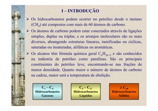 Os hidrocarbonetos podem ocorrer no petróleo desde o metano
(CH4) até compostos com mais de 60 átomos de carbono.
Os átomos de carbono podem estar conectados através de ligações
simples, duplas ou triplas, e os arranjos moleculares são os mais
diversos, abrangendo estruturas lineares, ramificadas ou cíclicas,
saturadas ou insaturadas, alifáticas ou aromáticas.
Os alcanos têm fórmula química geral CnH2n+2 e são conhecidos
na indústria de petróleo como parafinas. São os principais
constituintes do petróleo leve, encontrando-se nas frações de
menor densidade. Quanto maior o número de átomos de carbono
na cadeia, maior será a temperatura de ebulição.
C1 – C4
Hidrocarbonetos
Gasosos
C5 – C17
Hidrocarbonetos
Líquidos
≥ C18
Hidrocarbonetos
Sólidos
I – INTRODUÇÃO
 