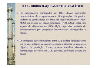 II.3.5 – HIDROCRAQUEAMENTO CATALÍTICO
Os catalisadores empregados em HCC devem apresentar
características de craqueamento e hidrogenação. Na prática,
utilizam-se catalisadores de óxido de níquel-molibdênio (NiO-
MoO) ou óxidos de níquel-tungstênio (NiO-WO3), sobre um
suporte de sílica-alumina (SiO2-Al2O3), que são passíveis de
envenenamento por compostos heterocíclicos nitrogenados e
metais.
Os processos são semelhantes entre si, e podem funcionar com
um ou dois estágios de reação, segundo a natureza da carga e o
objetivo de produção. Assim, pode-se trabalhar visando à
maximização de cortes de GLP, gasolina, querosene de jato ou
diesel.
 