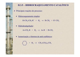 Principais reações do processo:
Hidrocraqueamento simples:
R-CH2-CH2-R’ + H2 → R-CH3 + R’-CH3
Hidrodesalquilação:
Ar-CH2-R + H2 → Ar-H + R-CH3
Isomerização e Abertura de anéis naftênicos:
II.3.5 – HIDROCRAQUEAMENTO CATALÍTICO
+ H2 → CH3-(CH2)4-CH3
 