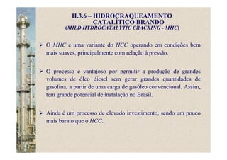 II.3.6 – HIDROCRAQUEAMENTO
CATALÍTICO BRANDO
(MILD HYDROCATALYTIC CRACKING - MHC)
O MHC é uma variante do HCC operando em condições bem
mais suaves, principalmente com relação à pressão.
O processo é vantajoso por permitir a produção de grandes
volumes de óleo diesel sem gerar grandes quantidades de
gasolina, a partir de uma carga de gasóleo convencional. Assim,
tem grande potencial de instalação no Brasil.
Ainda é um processo de elevado investimento, sendo um pouco
mais barato que o HCC.
 