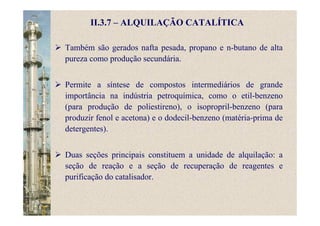 II.3.7 – ALQUILAÇÃO CATALÍTICA
Também são gerados nafta pesada, propano e n-butano de alta
pureza como produção secundária.
Permite a síntese de compostos intermediários de grande
importância na indústria petroquímica, como o etil-benzeno
(para produção de poliestireno), o isopropril-benzeno (para
produzir fenol e acetona) e o dodecil-benzeno (matéria-prima de
detergentes).
Duas seções principais constituem a unidade de alquilação: a
seção de reação e a seção de recuperação de reagentes e
purificação do catalisador.
 
