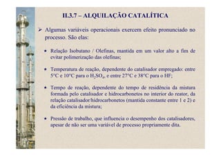 II.3.7 – ALQUILAÇÃO CATALÍTICA
Algumas variáveis operacionais exercem efeito pronunciado no
processo. São elas:
Relação Isobutano / Olefinas, mantida em um valor alto a fim de
evitar polimerização das olefinas;
Temperatura de reação, dependente do catalisador empregado: entre
5°C e 10°C para o H2SO4, e entre 27°C e 38°C para o HF;
Tempo de reação, dependente do tempo de residência da mistura
formada pelo catalisador e hidrocarbonetos no interior do reator, da
relação catalisador/hidrocarbonetos (mantida constante entre 1 e 2) e
da eficiência da mistura;
Pressão de trabalho, que influencia o desempenho dos catalisadores,
apesar de não ser uma variável de processo propriamente dita.
 