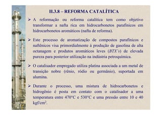 II.3.8 – REFORMA CATALÍTICA
A reformação ou reforma catalítica tem como objetivo
transformar a nafta rica em hidrocarbonetos parafínicos em
hidrocarbonetos aromáticos (nafta de reforma).
Este processo de aromatização de compostos parafínicos e
naftênicos visa primordialmente à produção de gasolina de alta
octanagem e produtos aromáticos leves (BTX’s) de elevada
pureza para posterior utilização na indústria petroquímica.
O catalisador empregado utiliza platina associada a um metal de
transição nobre (rênio, ródio ou germânio), suportada em
alumina.
Durante o processo, uma mistura de hidrocarbonetos e
hidrogênio é posta em contato com o catalisador a uma
temperatura entre 470°C e 530°C e uma pressão entre 10 e 40
kgf/cm2.
 
