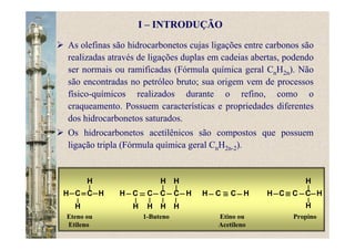 As olefinas são hidrocarbonetos cujas ligações entre carbonos são
realizadas através de ligações duplas em cadeias abertas, podendo
ser normais ou ramificadas (Fórmula química geral CnH2n). Não
são encontradas no petróleo bruto; sua origem vem de processos
físico-químicos realizados durante o refino, como o
craqueamento. Possuem características e propriedades diferentes
dos hidrocarbonetos saturados.
Os hidrocarbonetos acetilênicos são compostos que possuem
ligação tripla (Fórmula química geral CnH2n-2).
Eteno ou 1-Buteno Etino ou Propino
Etileno Acetileno
CH C H
H
H
CH C H
H H
CC
H
H
H
H
CH C H CH C HC
H
H
I – INTRODUÇÃO
 