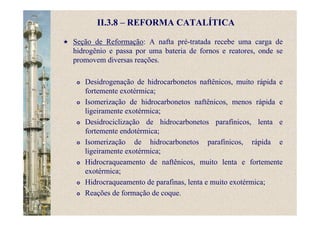II.3.8 – REFORMA CATALÍTICA
Seção de Reformação: A nafta pré-tratada recebe uma carga de
hidrogênio e passa por uma bateria de fornos e reatores, onde se
promovem diversas reações.
Desidrogenação de hidrocarbonetos naftênicos, muito rápida e
fortemente exotérmica;
Isomerização de hidrocarbonetos naftênicos, menos rápida e
ligeiramente exotérmica;
Desidrociclização de hidrocarbonetos parafínicos, lenta e
fortemente endotérmica;
Isomerização de hidrocarbonetos parafínicos, rápida e
ligeiramente exotérmica;
Hidrocraqueamento de naftênicos, muito lenta e fortemente
exotérmica;
Hidrocraqueamento de parafinas, lenta e muito exotérmica;
Reações de formação de coque.
 
