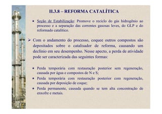 II.3.8 – REFORMA CATALÍTICA
Seção de Estabilização: Promove o reciclo do gás hidrogênio ao
processo e a separação das correntes gasosas leves, do GLP e do
reformado catalítico.
Com o andamento do processo, coquee outros compostos são
depositados sobre o catalisador de reforma, causando um
declínio em seu desempenho. Nesse apecto, a perda de atividade
pode ser caracterizada das seguintes formas:
Perda temporária com restauração posterior sem regeneração,
causada por água e compostos de N e S;
Perda temporária com restauração posterior com regeneração,
causada por deposição de coque;
Perda permanente, causada quando se tem alta concentração de
enxofre e metais.
 