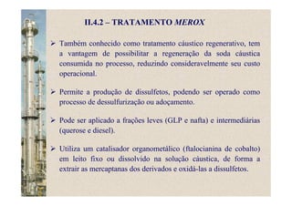 Também conhecido como tratamento cáustico regenerativo, tem
a vantagem de possibilitar a regeneração da soda cáustica
consumida no processo, reduzindo consideravelmente seu custo
operacional.
Permite a produção de dissulfetos, podendo ser operado como
processo de dessulfurização ou adoçamento.
Pode ser aplicado a frações leves (GLP e nafta) e intermediárias
(querose e diesel).
Utiliza um catalisador organometálico (ftalocianina de cobalto)
em leito fixo ou dissolvido na solução cáustica, de forma a
extrair as mercaptanas dos derivados e oxidá-las a dissulfetos.
II.4.2 – TRATAMENTO MEROX
 