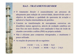 O tratamento Bender é essencialmente um processo de
adoçamento para redução de corrosividade, desenvolvido com o
objetivo de melhorar a qualidade do querosene de aviação e
aplicável a frações intermediárias do petróleo.
Consiste na transformação de mercaptanas corrosivas em
dissulfetos menos agressivos, através de oxidação catalítica em
leito fixo em meio alcalino, com catalisador à base de óxido de
chumbo convertido a sulfeto (PbS) na própria unidade.
Não é eficiente para compostos nitrogenados, e atualmente é
pouco utilizado.
As reações do processo são as seguintes:
2 R-SH + ½ O2 → RSSR + H2O
2 R-SH + S + 2 NaOH → RSSR + Na2S + 2 H2O
II.4.3 – TRATAMENTO BENDER
 
