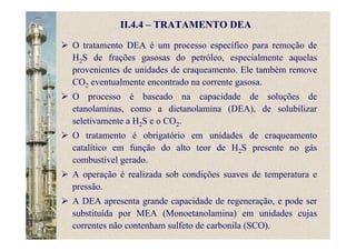 O tratamento DEA é um processo específico para remoção de
H2S de frações gasosas do petróleo, especialmente aquelas
provenientes de unidades de craqueamento. Ele também remove
CO2 eventualmente encontrado na corrente gasosa.
O processo é baseado na capacidade de soluções de
etanolaminas, como a dietanolamina (DEA), de solubilizar
seletivamente a H2S e o CO2.
O tratamento é obrigatório em unidades de craqueamento
catalítico em função do alto teor de H2S presente no gás
combustível gerado.
A operação é realizada sob condições suaves de temperatura e
pressão.
A DEA apresenta grande capacidade de regeneração, e pode ser
substituída por MEA (Monoetanolamina) em unidades cujas
correntes não contenham sulfeto de carbonila (SCO).
II.4.4 – TRATAMENTO DEA
 