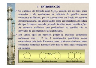 Os ciclanos, de fórmula geral CnH2n, contêm um ou mais anéis
saturados e são conhecidos na indústria de petróleo como
compostos naftênicos, por se concentrarem na fração de petróleo
denominada nafta. São classificados como cicloparafinas, de cadeia
do tipo fechada e saturada, podendo também conter ramificações.
As estruturas naftênicas que predominam no petróleo são os
derivados do ciclopentano e do ciclohexano.
Em vários tipos de petróleo, podem-se encontrar compostos
naftênicos com 1, 2 ou 3 ramificações parafínicas como
constituintes principais. Em certos casos, podem-se ainda encontrar
compostos naftênicos formados por dois ou mais anéis conjugados
ou isolados.
CH2
Ciclopentano Diciclohexilmetano [4,4,0]-diciclodecano
I – INTRODUÇÃO
 